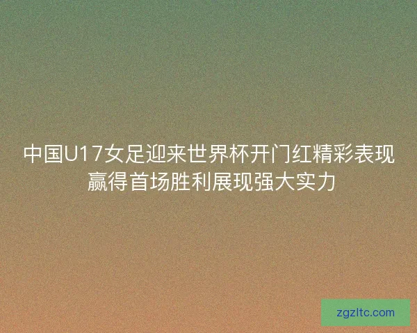中国U17女足迎来世界杯开门红精彩表现 赢得首场胜利展现强大实力