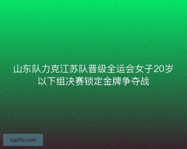 山东队力克江苏队晋级全运会女子20岁以下组决赛锁定金牌争夺战